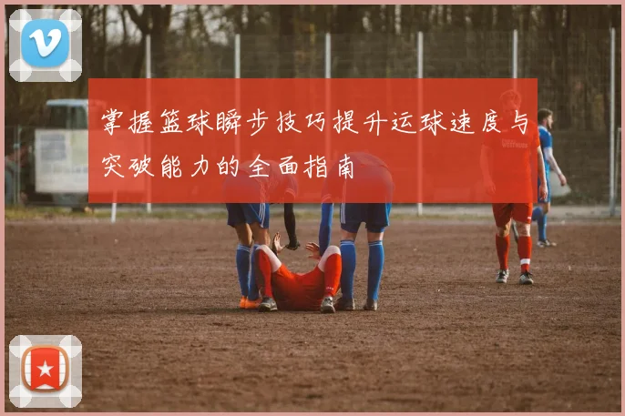 掌握篮球瞬步技巧提升运球速度与突破能力的全面指南