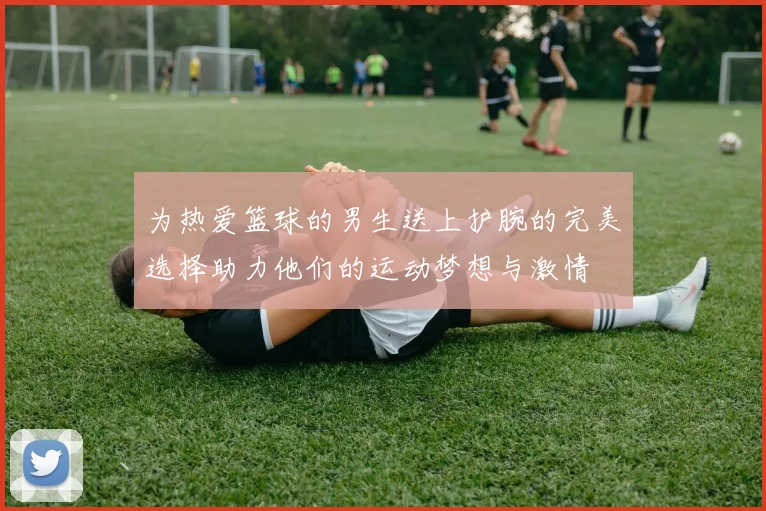 为热爱篮球的男生送上护腕的完美选择助力他们的运动梦想与激情