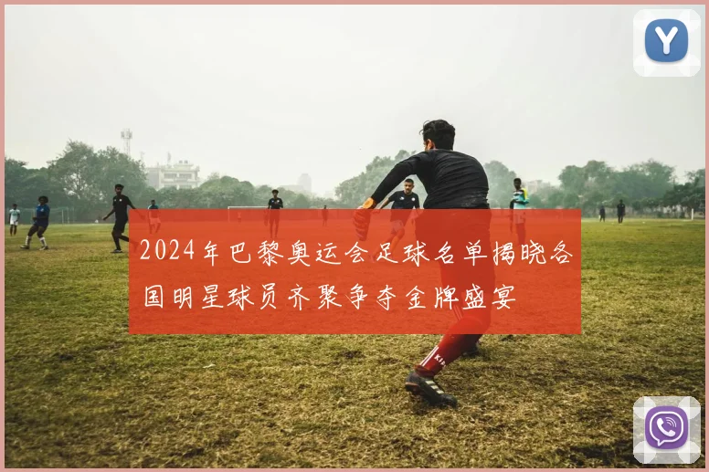 2024年巴黎奥运会足球名单揭晓各国明星球员齐聚争夺金牌盛宴