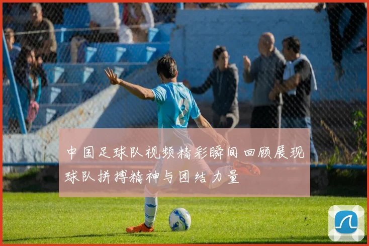 中国足球队视频精彩瞬间回顾展现球队拼搏精神与团结力量