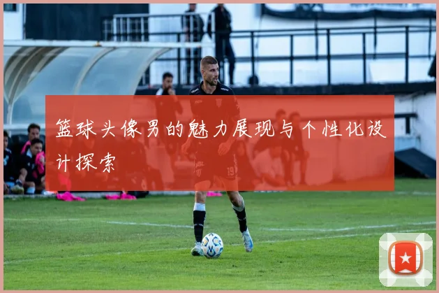 篮球头像男的魅力展现与个性化设计探索