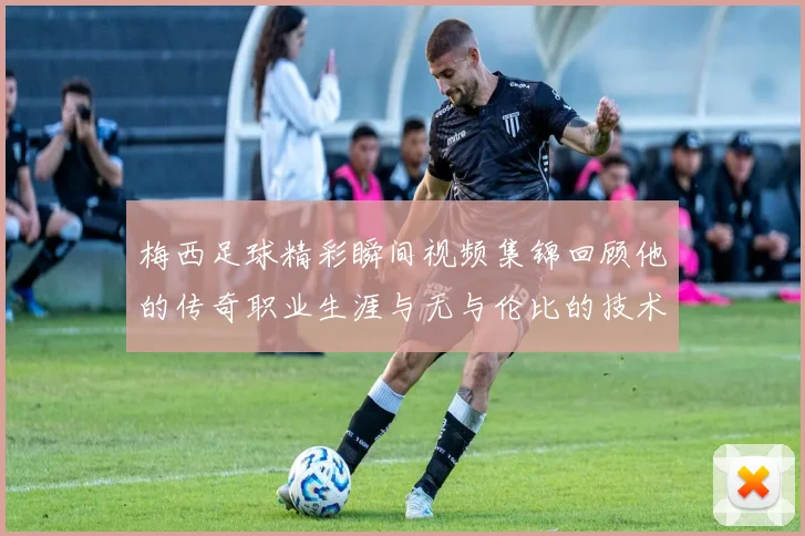 梅西足球精彩瞬间视频集锦回顾他的传奇职业生涯与无与伦比的技术魅力