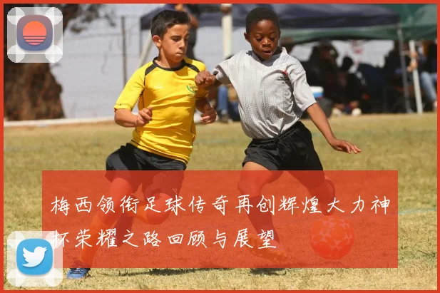 梅西领衔足球传奇再创辉煌大力神杯荣耀之路回顾与展望